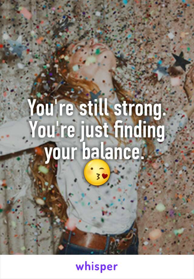 You're still strong. You're just finding your balance. 
😘