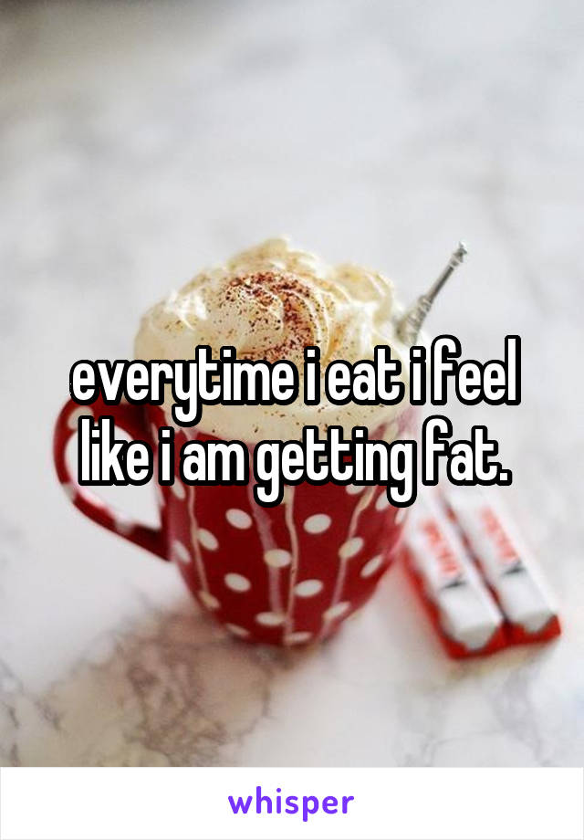 everytime i eat i feel like i am getting fat.