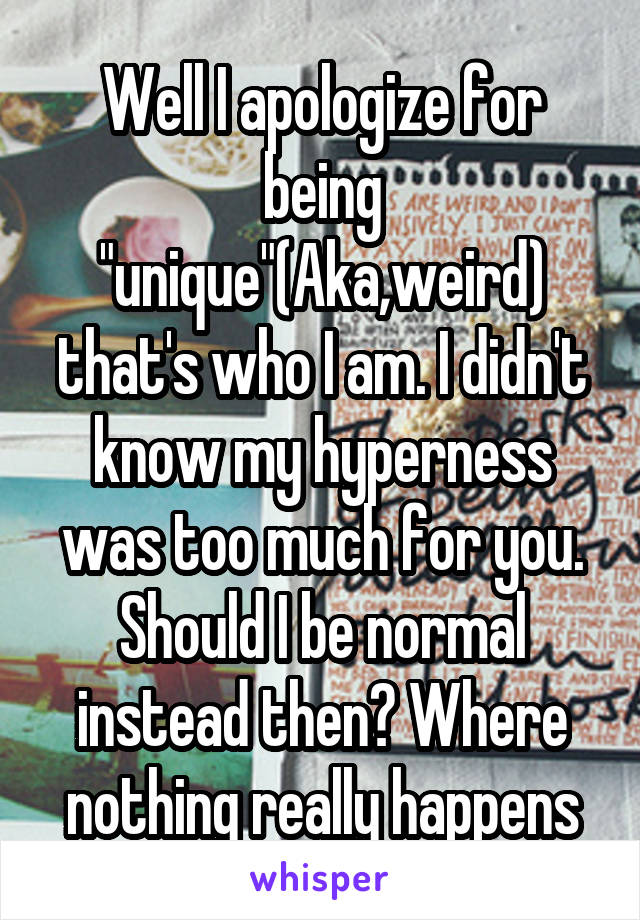 Well I apologize for being "unique"(Aka,weird) that's who I am. I didn't know my hyperness was too much for you. Should I be normal instead then? Where nothing really happens