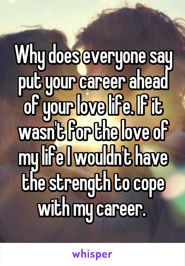 Why does everyone say put your career ahead of your love life. If it wasn't for the love of my life I wouldn't have the strength to cope with my career. 