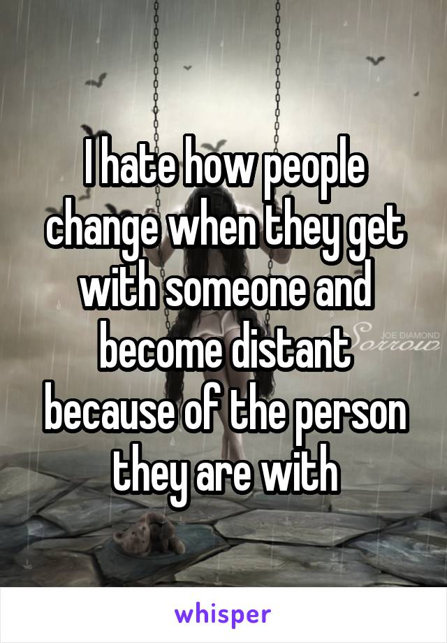 I hate how people change when they get with someone and become distant because of the person they are with