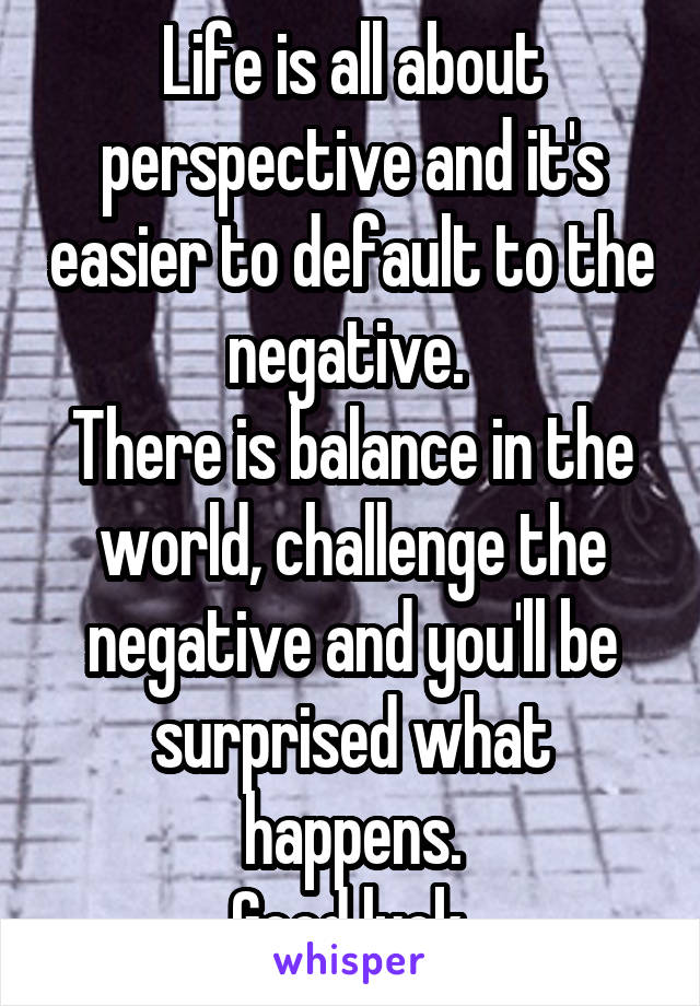 Life is all about perspective and it's easier to default to the negative. 
There is balance in the world, challenge the negative and you'll be surprised what happens.
Good luck.