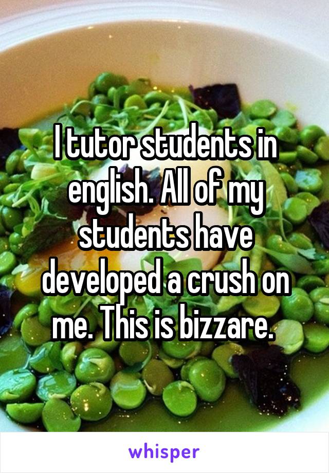 I tutor students in english. All of my students have developed a crush on me. This is bizzare. 