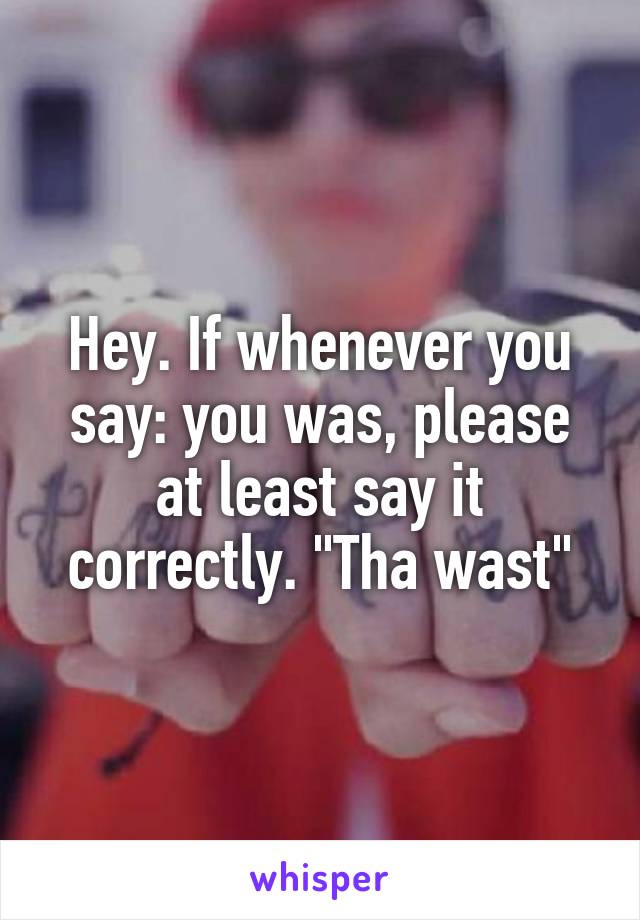 Hey. If whenever you say: you was, please at least say it correctly. "Tha wast"