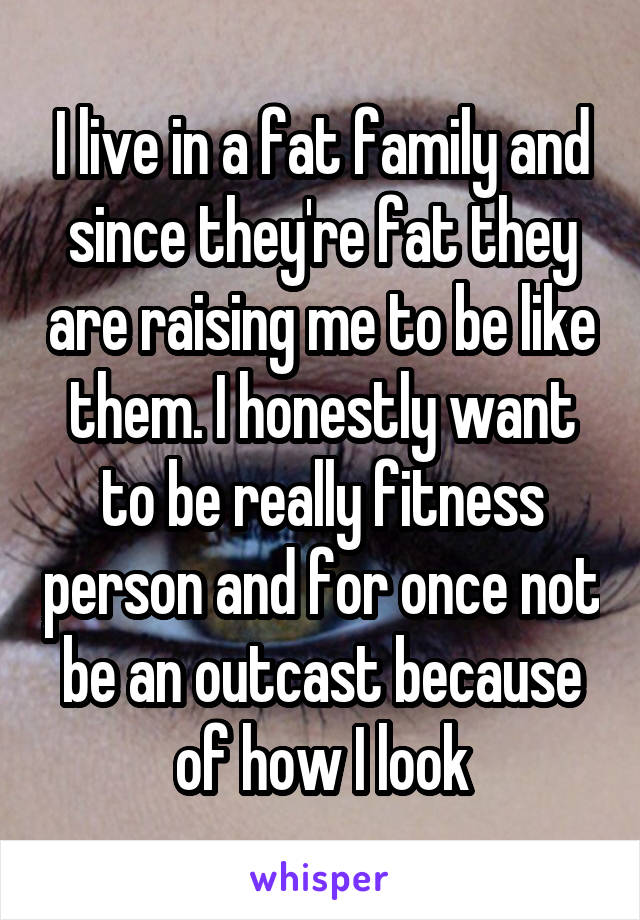 I live in a fat family and since they're fat they are raising me to be like them. I honestly want to be really fitness person and for once not be an outcast because of how I look