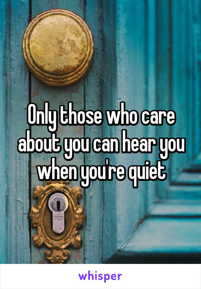 Only those who care about you can hear you when you're quiet