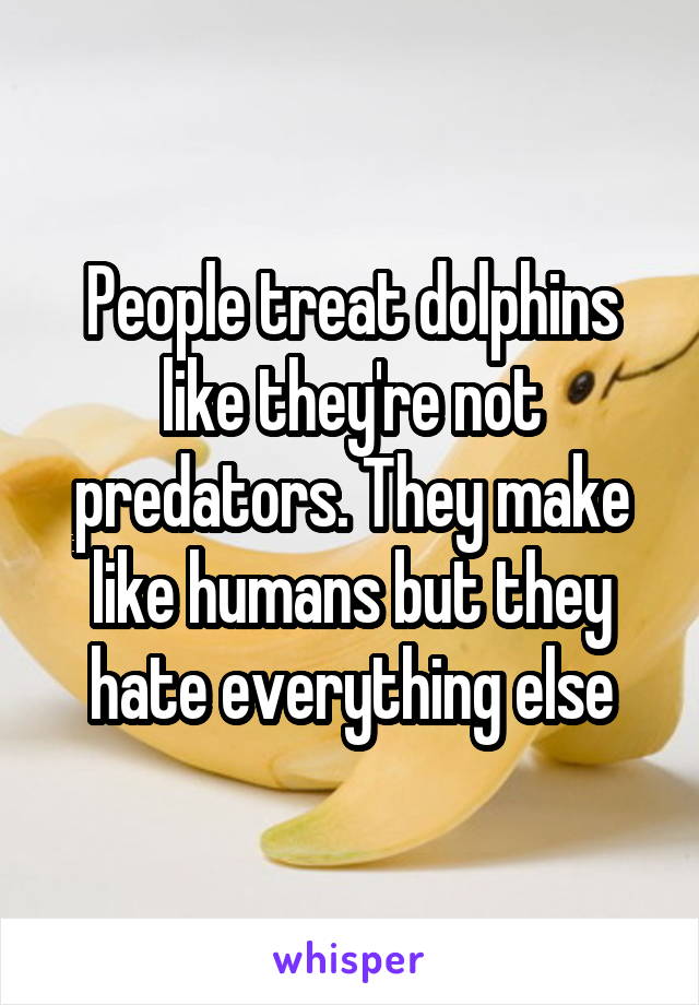 People treat dolphins like they're not predators. They make like humans but they hate everything else