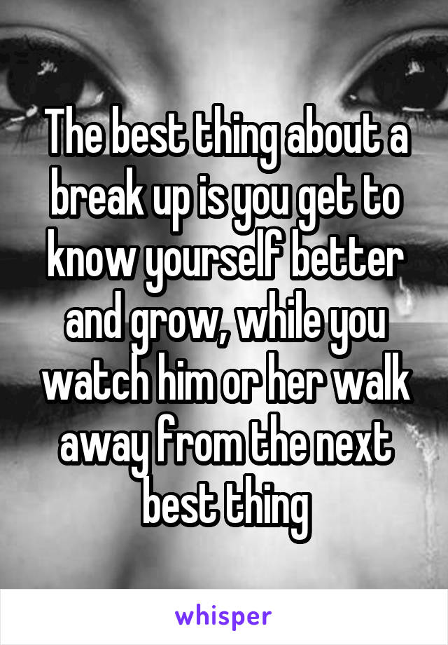 The best thing about a break up is you get to know yourself better and grow, while you watch him or her walk away from the next best thing