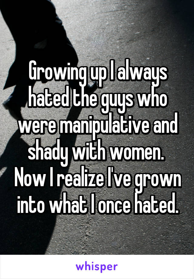 Growing up I always hated the guys who were manipulative and shady with women.  Now I realize I've grown into what I once hated.