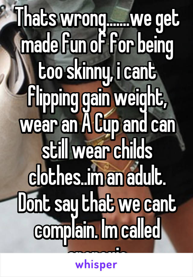 Thats wrong.......we get made fun of for being too skinny, i cant flipping gain weight, wear an A Cup and can still wear childs clothes..im an adult. Dont say that we cant complain. Im called anorexic