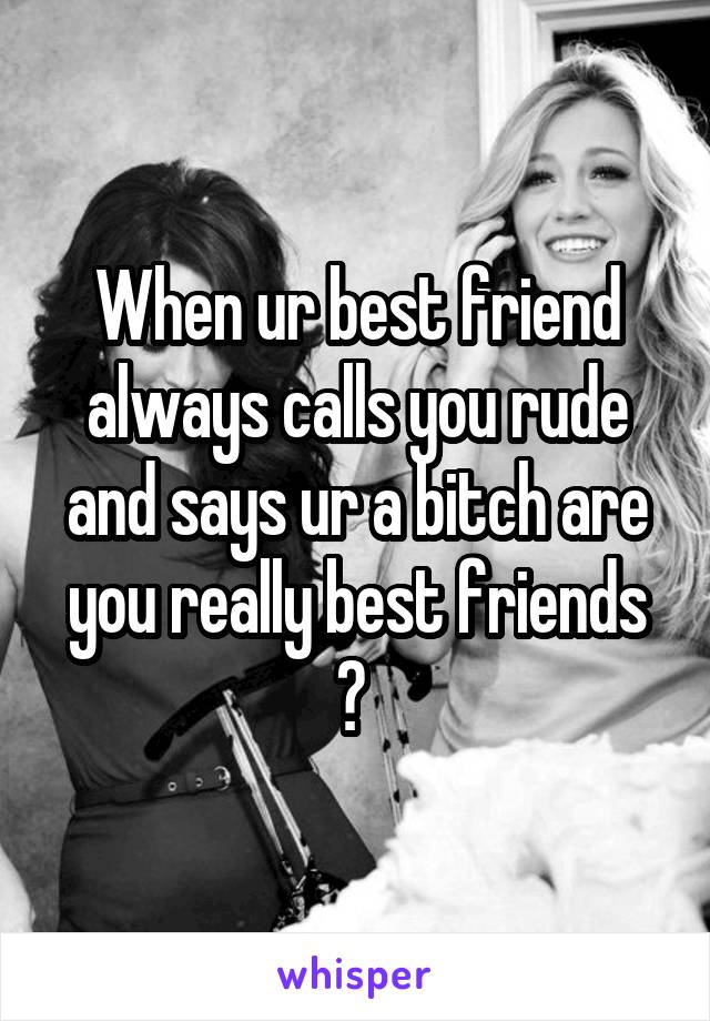 When ur best friend always calls you rude and says ur a bitch are you really best friends ? 