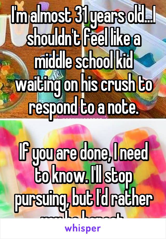 I'm almost 31 years old...I shouldn't feel like a middle school kid waiting on his crush to respond to a note.

If you are done, I need to know. I'll stop pursuing, but I'd rather you be honest.