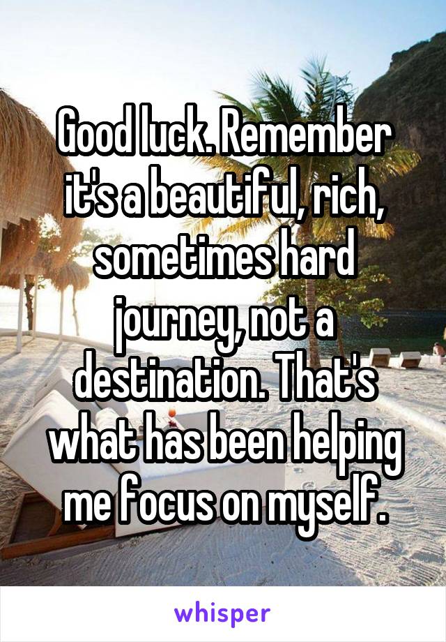 Good luck. Remember it's a beautiful, rich, sometimes hard journey, not a destination. That's what has been helping me focus on myself.