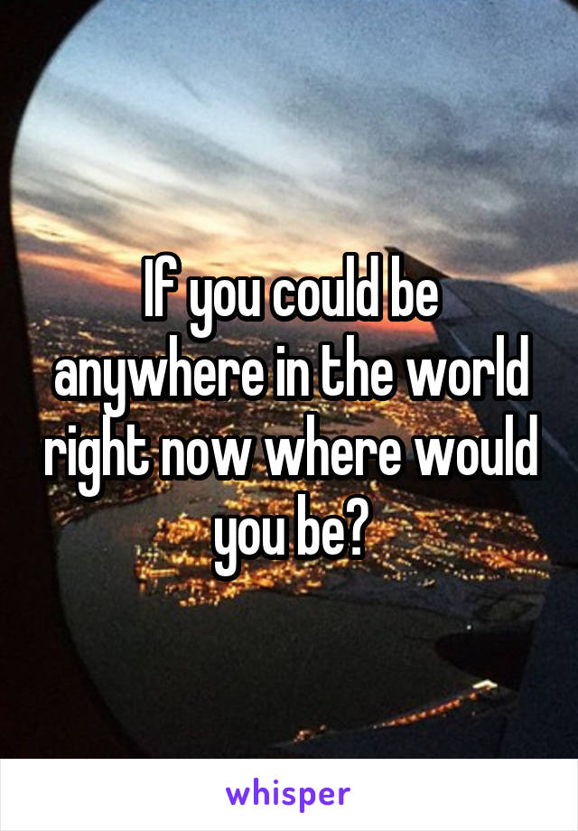 If you could be anywhere in the world right now where would you be?