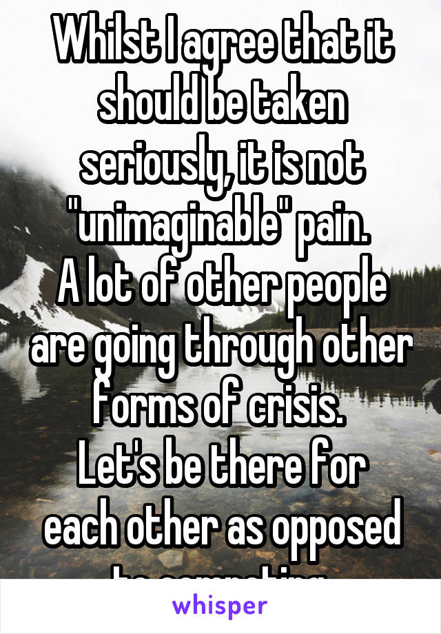 Whilst I agree that it should be taken seriously, it is not "unimaginable" pain. 
A lot of other people are going through other forms of crisis. 
Let's be there for each other as opposed to competing.