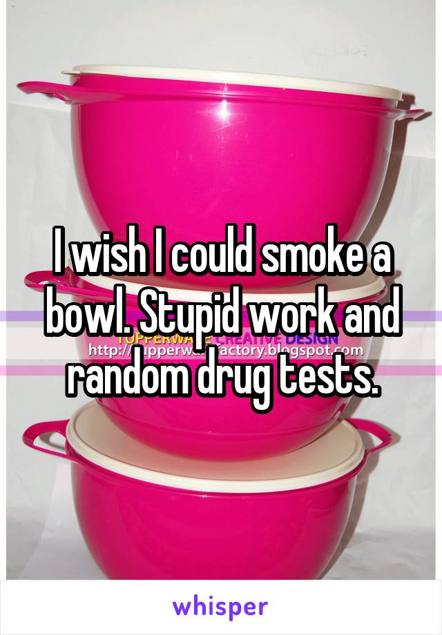 I wish I could smoke a bowl. Stupid work and random drug tests.