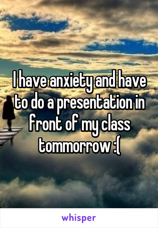 I have anxiety and have to do a presentation in front of my class tommorrow :(