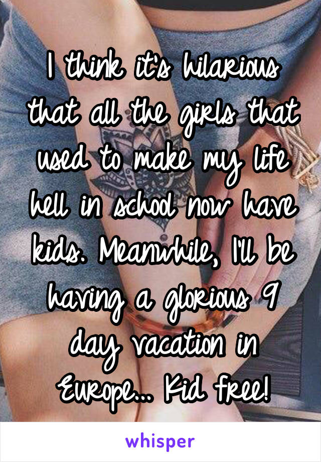 I think it's hilarious that all the girls that used to make my life hell in school now have kids. Meanwhile, I'll be having a glorious 9 day vacation in Europe... Kid free!