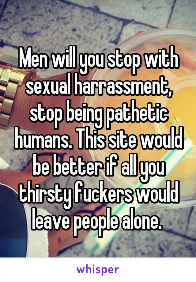 Men will you stop with sexual harrassment, stop being pathetic humans. This site would be better if all you thirsty fuckers would leave people alone. 