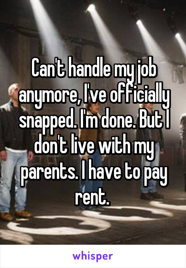 Can't handle my job anymore, I've officially snapped. I'm done. But I don't live with my parents. I have to pay rent. 