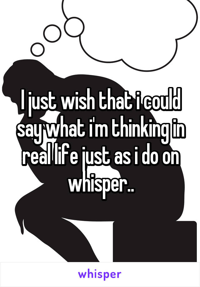 I just wish that i could say what i'm thinking in real life just as i do on whisper..