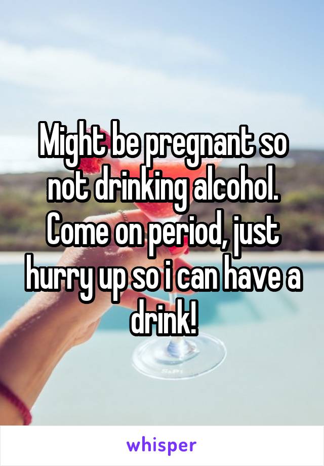 Might be pregnant so not drinking alcohol. Come on period, just hurry up so i can have a drink!