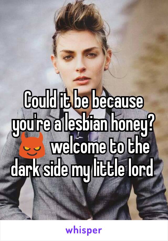 Could it be because you're a lesbian honey? 😈 welcome to the dark side my little lord 