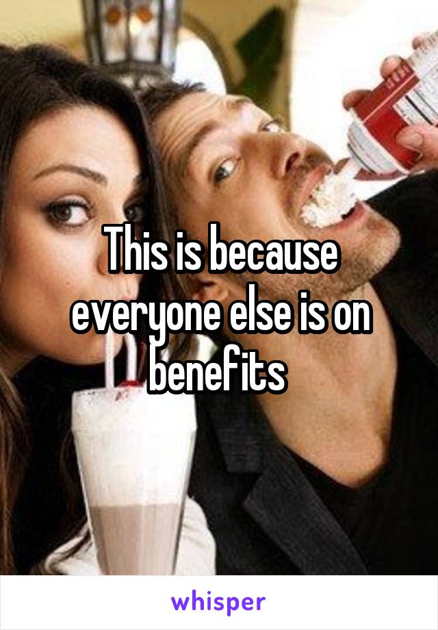 This is because everyone else is on benefits 