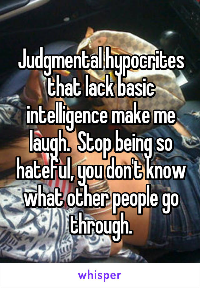 Judgmental hypocrites that lack basic intelligence make me laugh.  Stop being so hateful, you don't know what other people go through.