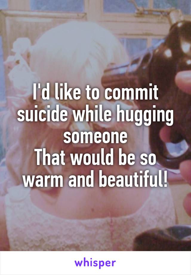 I'd like to commit suicide while hugging someone
That would be so warm and beautiful!