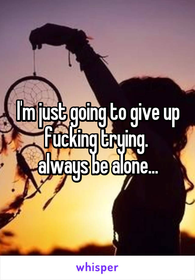 I'm just going to give up fucking trying. 
always be alone...