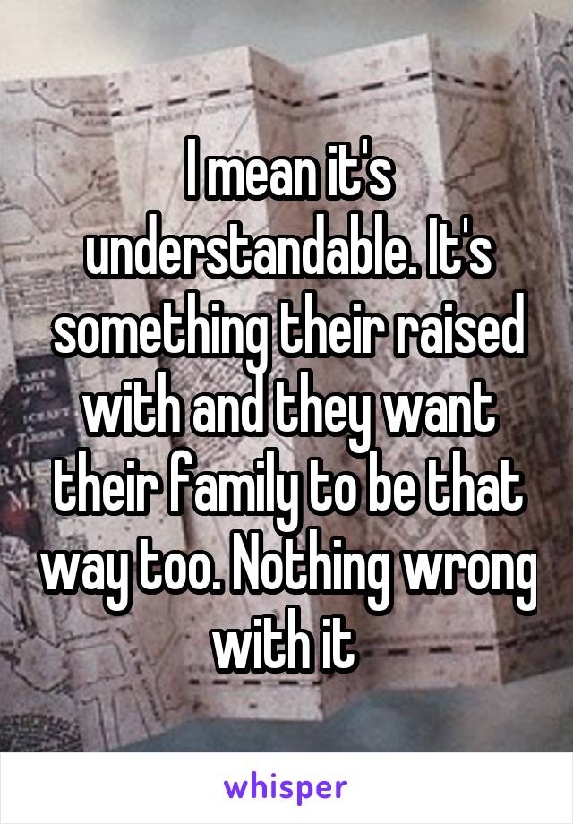 I mean it's understandable. It's something their raised with and they want their family to be that way too. Nothing wrong with it 