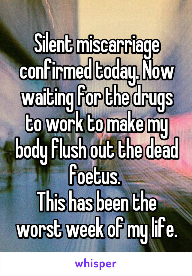 Silent miscarriage confirmed today. Now waiting for the drugs to work to make my body flush out the dead foetus. 
This has been the worst week of my life.