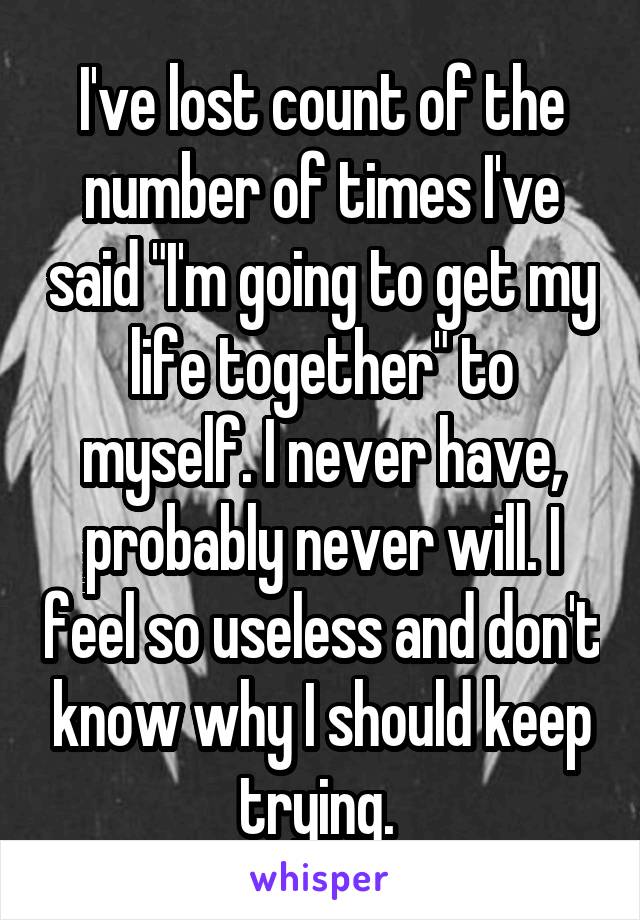 I've lost count of the number of times I've said "I'm going to get my life together" to myself. I never have, probably never will. I feel so useless and don't know why I should keep trying. 