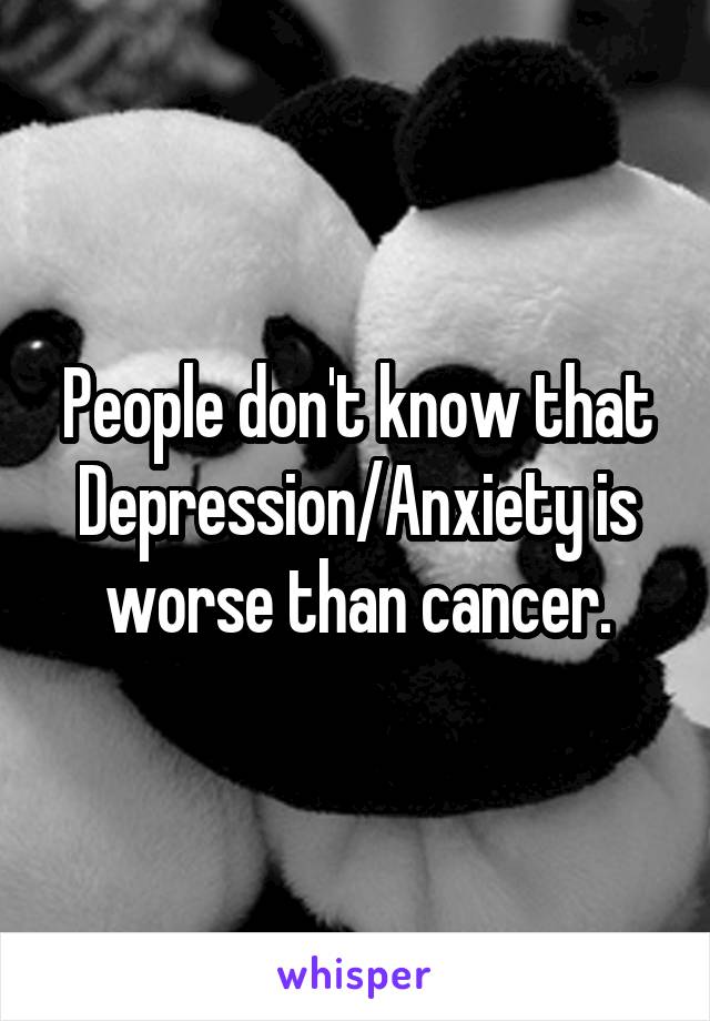 People don't know that Depression/Anxiety is worse than cancer.