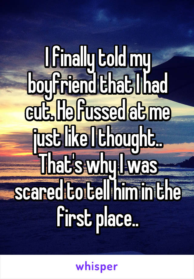 I finally told my boyfriend that I had cut. He fussed at me just like I thought.. That's why I was scared to tell him in the first place..