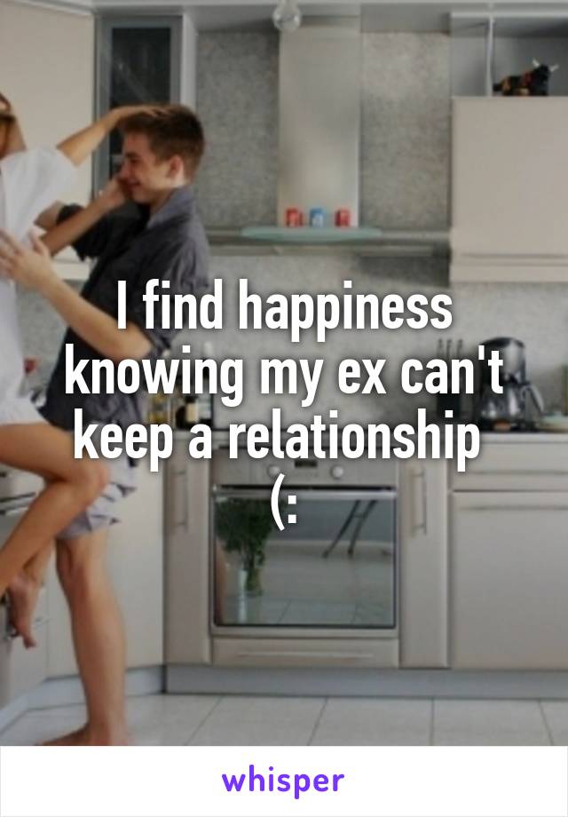 I find happiness knowing my ex can't keep a relationship 
(: