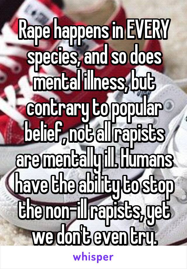 Rape happens in EVERY species, and so does mental illness, but contrary to popular belief, not all rapists are mentally ill. Humans have the ability to stop the non-ill rapists, yet we don't even try.