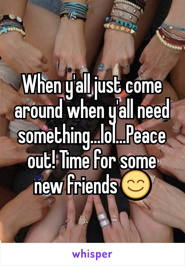 When y'all just come around when y'all need something...lol...Peace out! Time for some new friends 😊