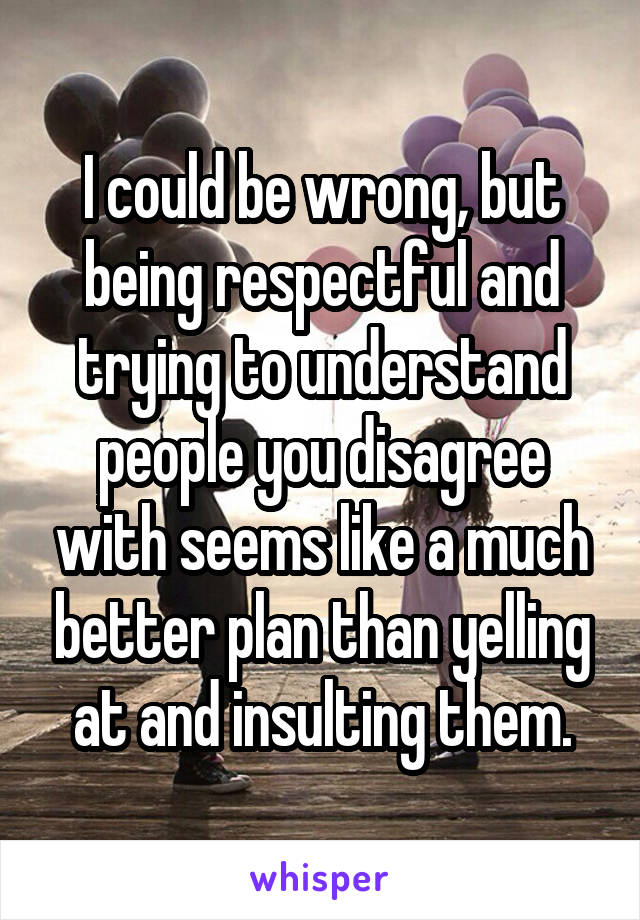 I could be wrong, but being respectful and trying to understand people you disagree with seems like a much better plan than yelling at and insulting them.