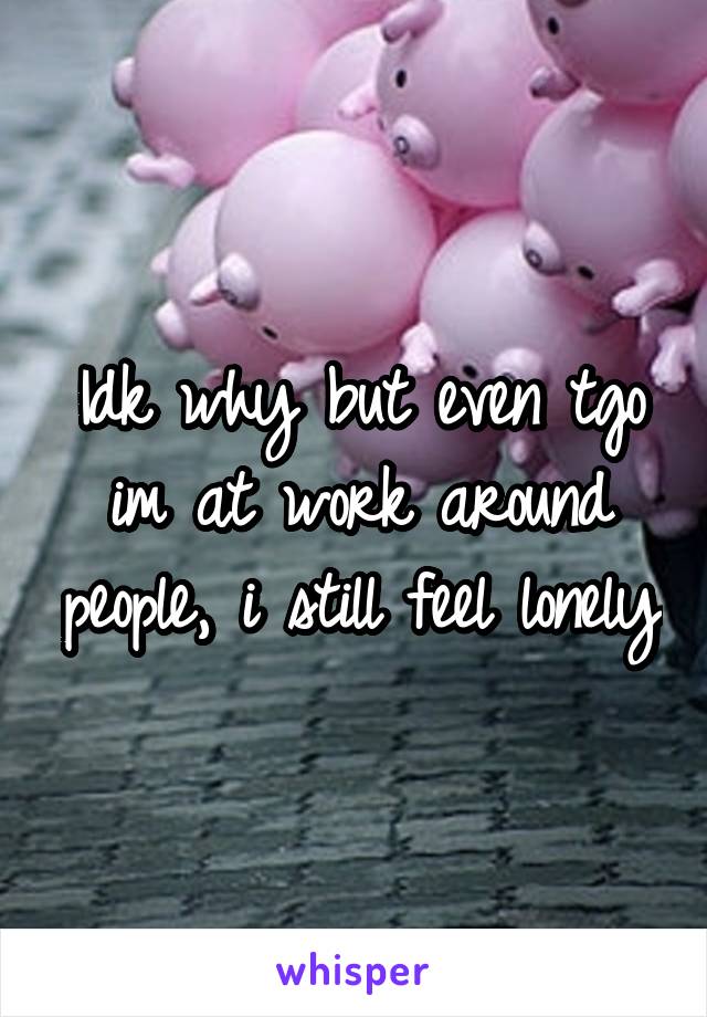 Idk why but even tgo im at work around people, i still feel lonely