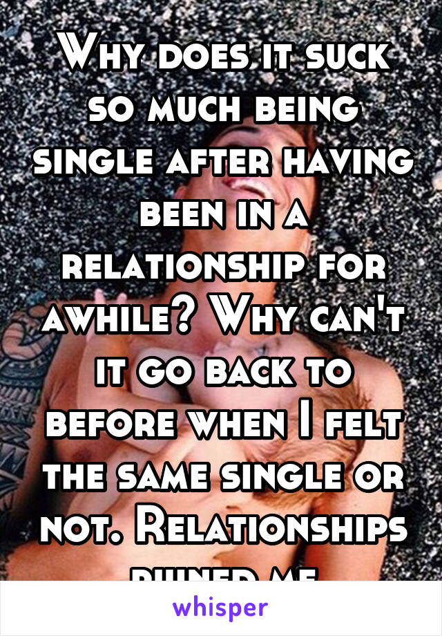 Why does it suck so much being single after having been in a relationship for awhile? Why can't it go back to before when I felt the same single or not. Relationships ruined me