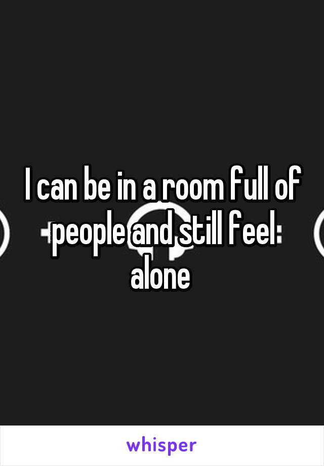 I can be in a room full of people and still feel alone 