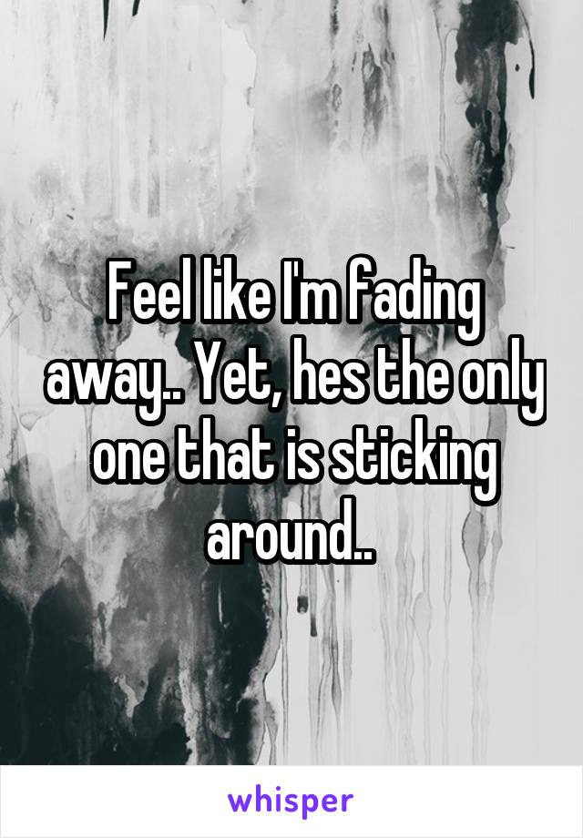 Feel like I'm fading away.. Yet, hes the only one that is sticking around.. 