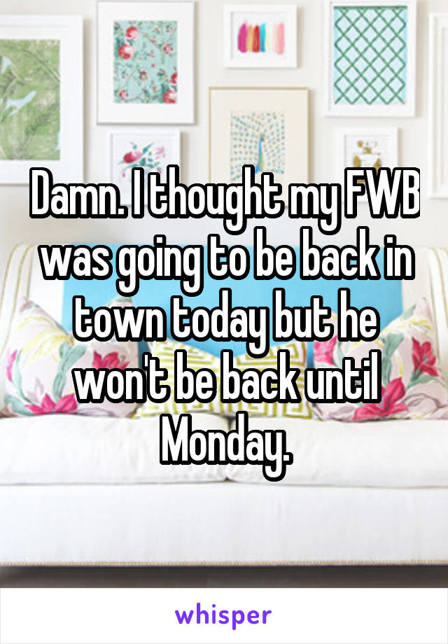 Damn. I thought my FWB was going to be back in town today but he won't be back until Monday.