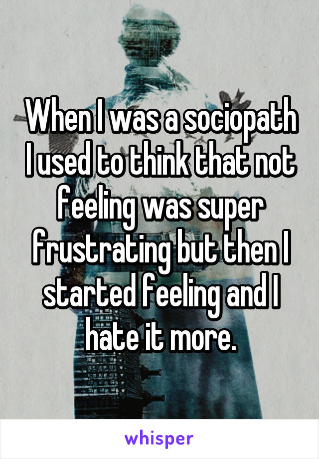 When I was a sociopath I used to think that not feeling was super frustrating but then I started feeling and I hate it more.