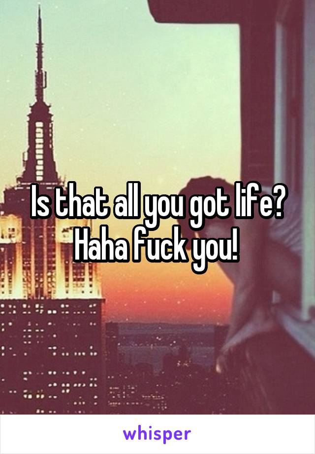 Is that all you got life? Haha fuck you! 