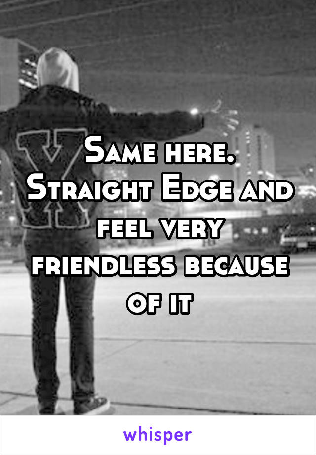 Same here. Straight Edge and feel very friendless because of it