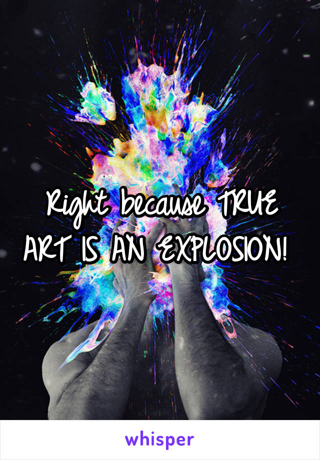 Right because TRUE ART IS AN EXPLOSION! 