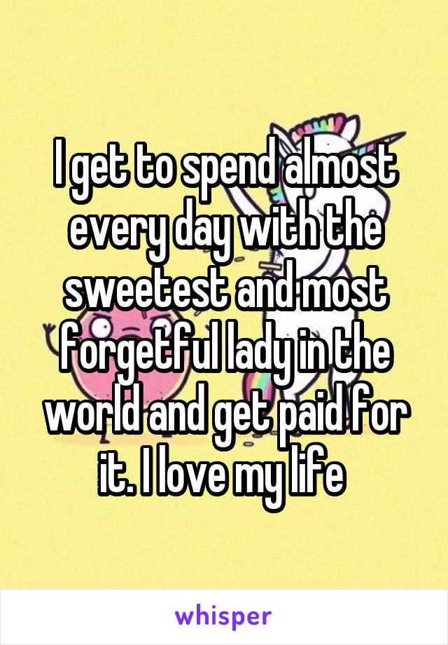 I get to spend almost every day with the sweetest and most forgetful lady in the world and get paid for it. I love my life 